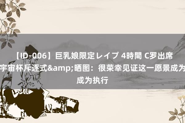 【ID-006】巨乳娘限定レイプ 4時間 C罗出席电竞宇宙杯斥逐式&晒图：很荣幸见证这一愿景成为执行