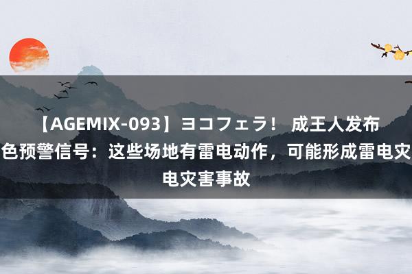 【AGEMIX-093】ヨコフェラ！ 成王人发布雷电黄色预警信号：这些场地有雷电动作，可能形成雷电灾害事故