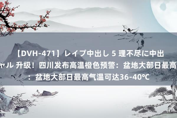 【DVH-471】レイプ中出し 5 理不尽に中出しされた7人のギャル 升级！四川发布高温橙色预警：盆地大部日最高气温可达36-40℃