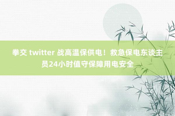 拳交 twitter 战高温保供电！救急保电东谈主员24小时值守保障用电安全