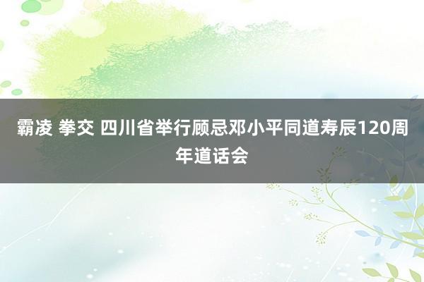 霸凌 拳交 四川省举行顾忌邓小平同道寿辰120周年道话会