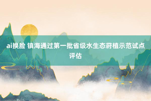 ai换脸 镇海通过第一批省级水生态莳植示范试点评估