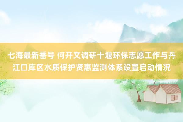 七海最新番号 何开文调研十堰环保志愿工作与丹江口库区水质保护贤惠监测体系设置启动情况