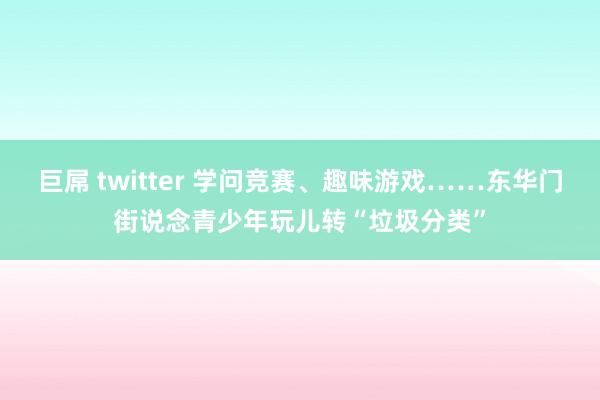 巨屌 twitter 学问竞赛、趣味游戏……东华门街说念青少年玩儿转“垃圾分类”