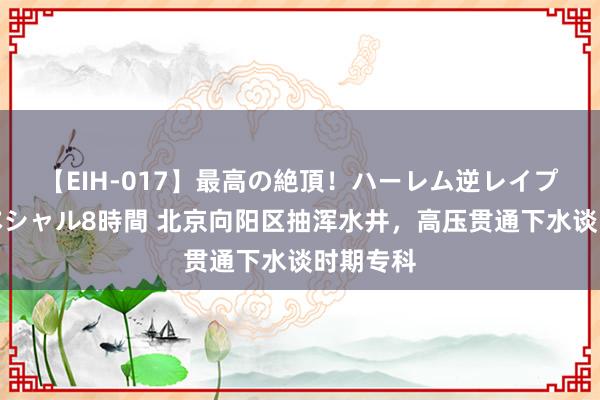 【EIH-017】最高の絶頂！ハーレム逆レイプ乱交スペシャル8時間 北京向阳区抽浑水井，高压贯通下水谈时期专科