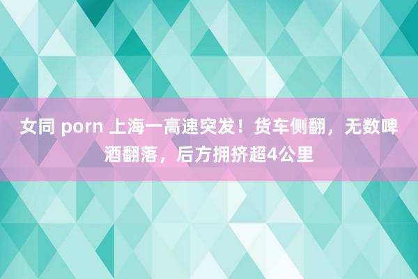 女同 porn 上海一高速突发！货车侧翻，无数啤酒翻落，后方拥挤超4公里