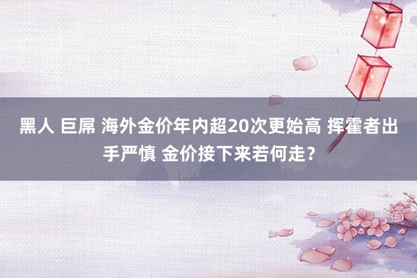 黑人 巨屌 海外金价年内超20次更始高 挥霍者出手严慎 金价接下来若何走？