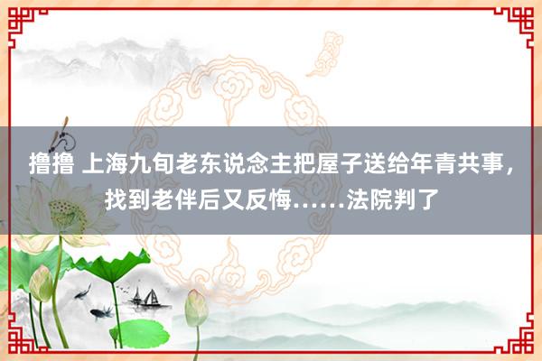 撸撸 上海九旬老东说念主把屋子送给年青共事，找到老伴后又反悔……法院判了