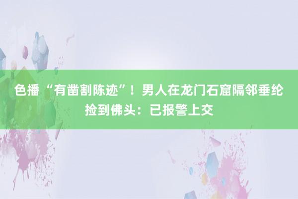 色播 “有凿割陈迹”！男人在龙门石窟隔邻垂纶捡到佛头：已报警上交