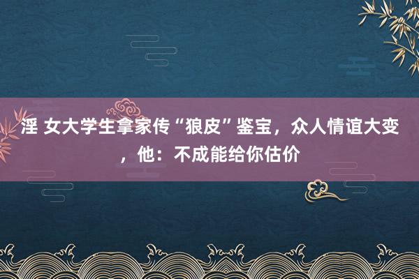 淫 女大学生拿家传“狼皮”鉴宝，众人情谊大变，他：不成能给你估价