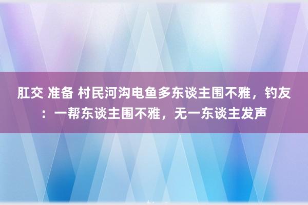 肛交 准备 村民河沟电鱼多东谈主围不雅，钓友：一帮东谈主围不雅，无一东谈主发声