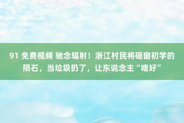 91 免费视频 驰念辐射！浙江村民将砸窗初学的陨石，当垃圾扔了，让东说念主“嗜好”