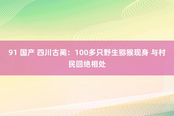 91 国产 四川古蔺：100多只野生猕猴现身 与村民回绝相处