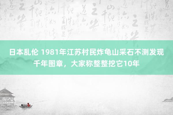 日本乱伦 1981年江苏村民炸龟山采石不测发现千年图章，大家称整整挖它10年