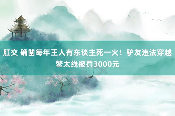 肛交 确凿每年王人有东谈主死一火！驴友违法穿越鳌太线被罚3000元