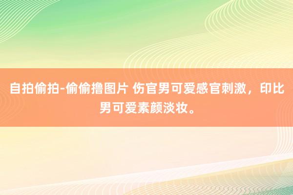 自拍偷拍-偷偷撸图片 伤官男可爱感官刺激，印比男可爱素颜淡妆。