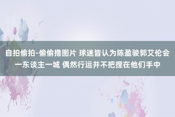 自拍偷拍-偷偷撸图片 球迷皆认为陈盈骏郭艾伦会一东谈主一城 偶然行运并不把捏在他们手中