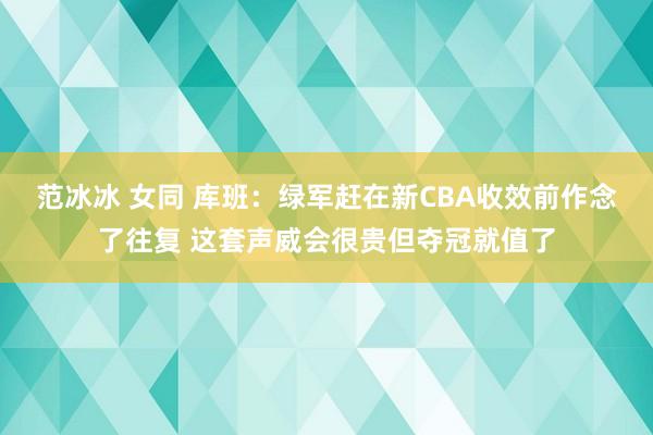 范冰冰 女同 库班：绿军赶在新CBA收效前作念了往复 这套声威会很贵但夺冠就值了