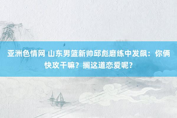 亚洲色情网 山东男篮新帅邱彪磨练中发飙：你俩快攻干嘛？搁这道恋爱呢？