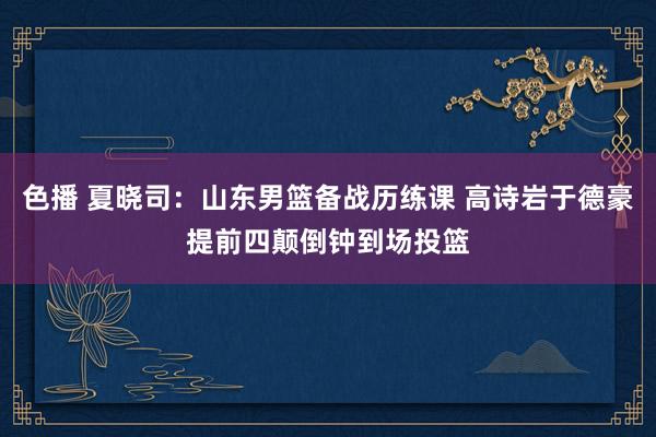 色播 夏晓司：山东男篮备战历练课 高诗岩于德豪提前四颠倒钟到场投篮