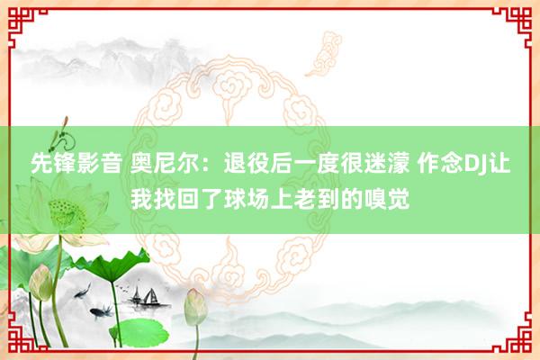 先锋影音 奥尼尔：退役后一度很迷濛 作念DJ让我找回了球场上老到的嗅觉