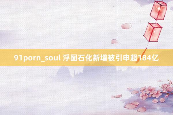 91porn_soul 浮图石化新增被引申超184亿