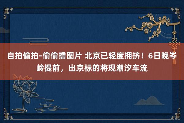 自拍偷拍-偷偷撸图片 北京已轻度拥挤！6日晚岑岭提前，出京标的将现潮汐车流