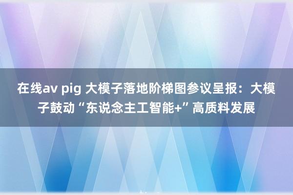 在线av pig 大模子落地阶梯图参议呈报：大模子鼓动“东说念主工智能+”高质料发展