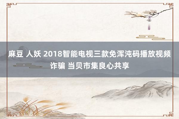 麻豆 人妖 2018智能电视三款免浑沌码播放视频诈骗 当贝市集良心共享