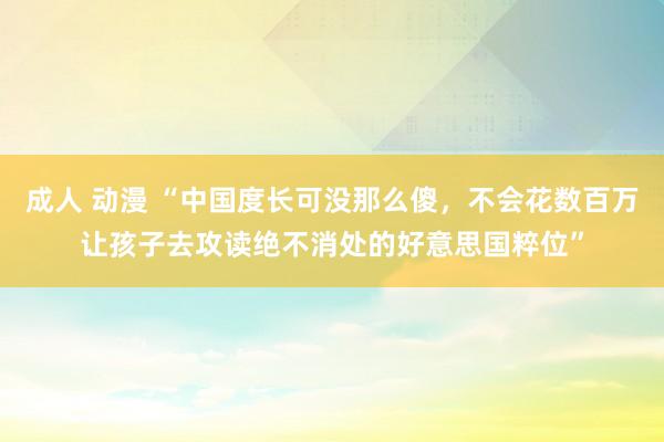 成人 动漫 “中国度长可没那么傻，不会花数百万让孩子去攻读绝不消处的好意思国粹位”