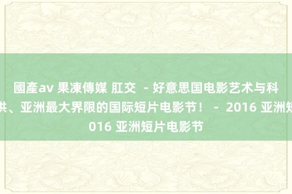 國產av 果凍傳媒 肛交 －好意思国电影艺术与科学学院招供、亚洲最大界限的国际短片电影节！－ 2016 亚洲短片电影节