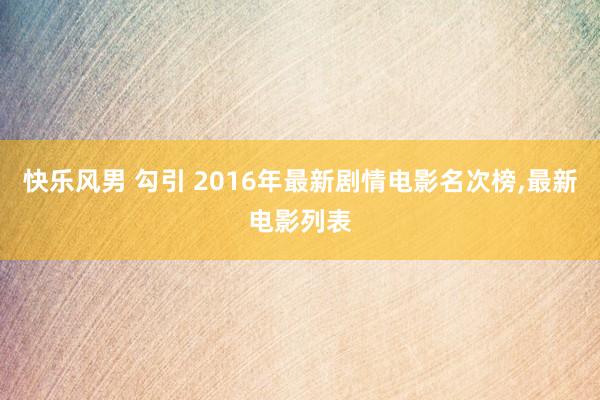 快乐风男 勾引 2016年最新剧情电影名次榜，最新电影列表