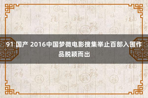 91 国产 2016中国梦微电影搜集举止百部入围作品脱颖而出