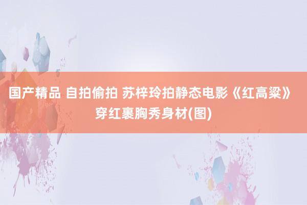 国产精品 自拍偷拍 苏梓玲拍静态电影《红高粱》 穿红裹胸秀身材(图)