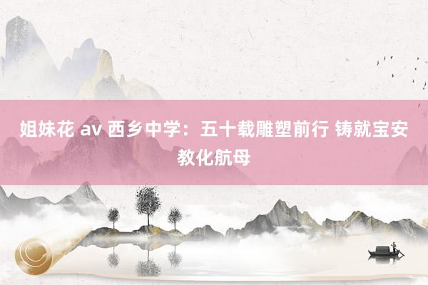 姐妹花 av 西乡中学：五十载雕塑前行 铸就宝安教化航母