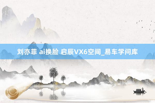 刘亦菲 ai换脸 启辰VX6空间_易车学问库