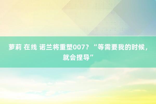 萝莉 在线 诺兰将重塑007？“等需要我的时候，就会捏导”