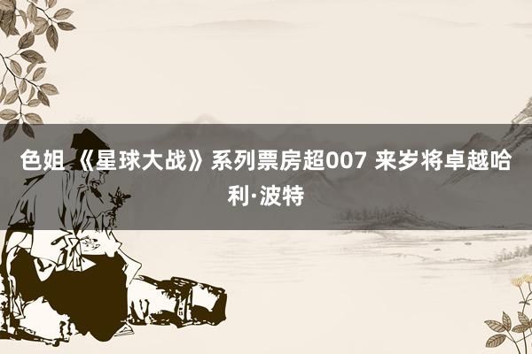 色姐 《星球大战》系列票房超007 来岁将卓越哈利·波特