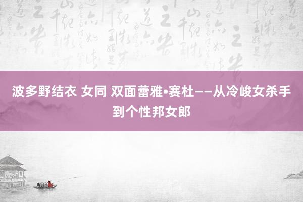 波多野结衣 女同 双面蕾雅•赛杜——从冷峻女杀手到个性邦女郎