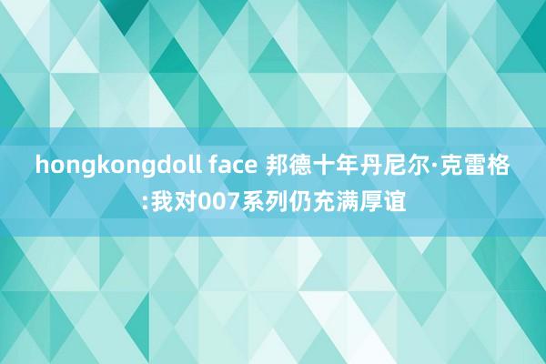 hongkongdoll face 邦德十年丹尼尔·克雷格:我对007系列仍充满厚谊