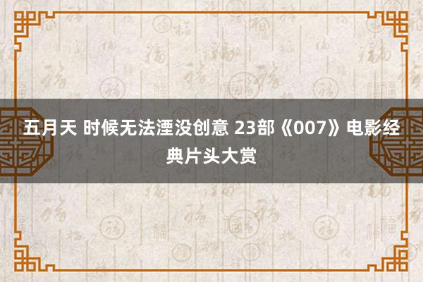 五月天 时候无法湮没创意 23部《007》电影经典片头大赏