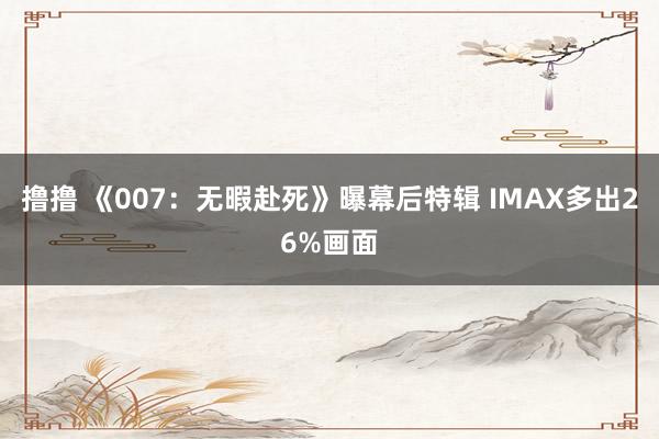 撸撸 《007：无暇赴死》曝幕后特辑 IMAX多出26%画面