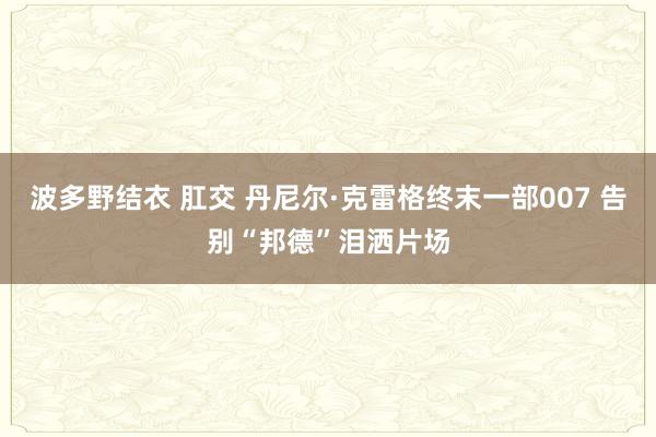 波多野结衣 肛交 丹尼尔·克雷格终末一部007 告别“邦德”泪洒片场