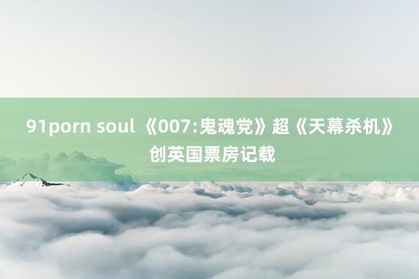 91porn soul 《007:鬼魂党》超《天幕杀机》 创英国票房记载