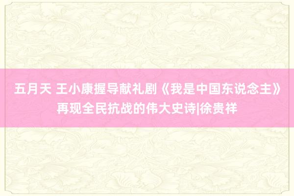 五月天 王小康握导献礼剧《我是中国东说念主》再现全民抗战的伟大史诗|徐贵祥