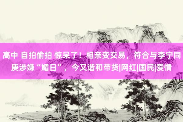 高中 自拍偷拍 惊呆了！相亲变交易，符合与李宁同庚涉嫌“媚日”，今又谐和带货|网红|国民|爱情