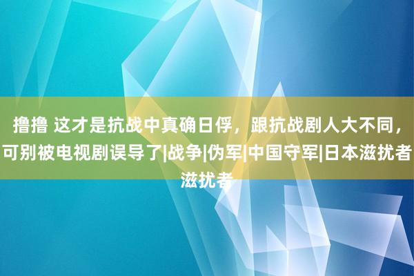 撸撸 这才是抗战中真确日俘，跟抗战剧人大不同，可别被电视剧误导了|战争|伪军|中国守军|日本滋扰者