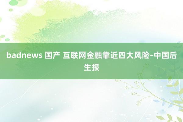 badnews 国产 互联网金融靠近四大风险-中国后生报