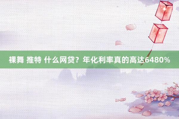 裸舞 推特 什么网贷？年化利率真的高达6480%