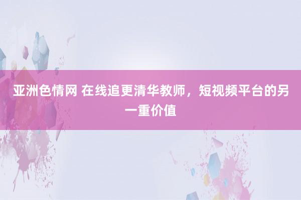 亚洲色情网 在线追更清华教师，短视频平台的另一重价值